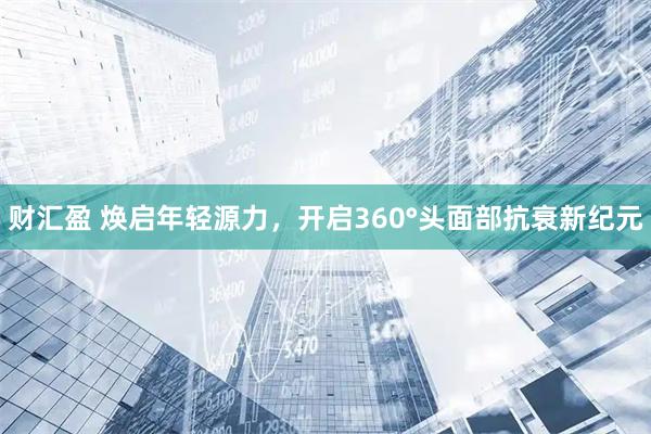 财汇盈 焕启年轻源力，开启360°头面部抗衰新纪元