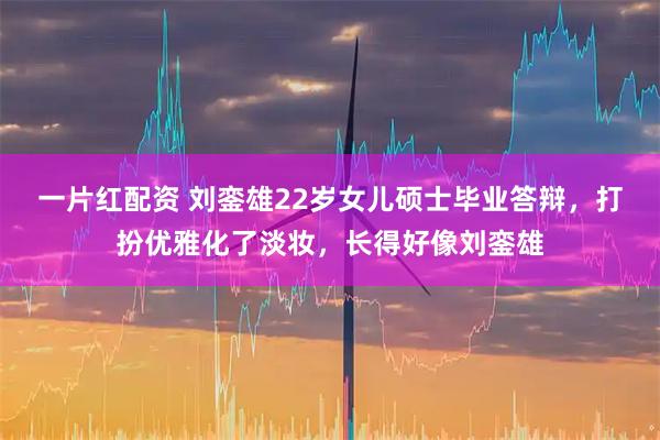 一片红配资 刘銮雄22岁女儿硕士毕业答辩，打扮优雅化了淡妆，长得好像刘銮雄