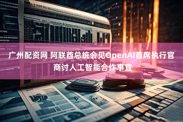 广州配资网 阿联酋总统会见OpenAI首席执行官 商讨人工智能合作事宜