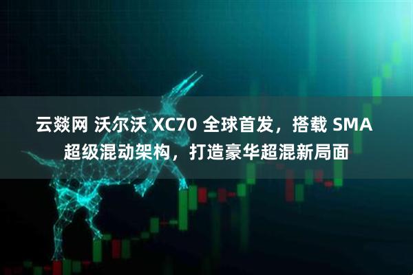 云燚网 沃尔沃 XC70 全球首发，搭载 SMA 超级混动架构，打造豪华超混新局面
