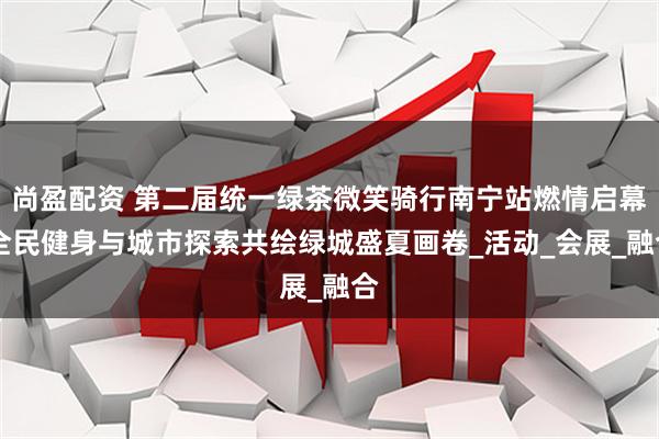 尚盈配资 第二届统一绿茶微笑骑行南宁站燃情启幕 全民健身与城市探索共绘绿城盛夏画卷_活动_会展_融合