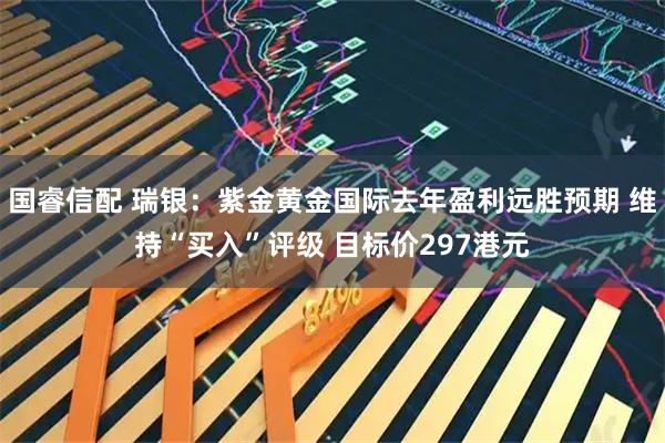 国睿信配 瑞银：紫金黄金国际去年盈利远胜预期 维持“买入”评级 目标价297港元