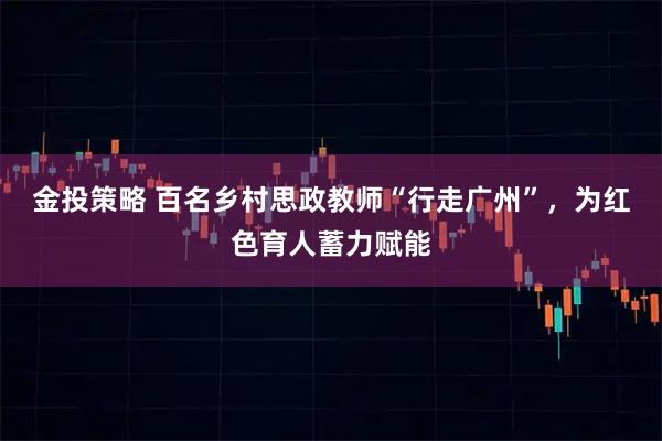 金投策略 百名乡村思政教师“行走广州”，为红色育人蓄力赋能