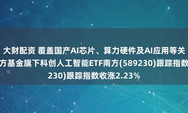 大财配资 覆盖国产AI芯片、算力硬件及AI应用等关键环节，南方基金旗下科创人工智能ETF南方(589230)跟踪指数收涨2.23%
